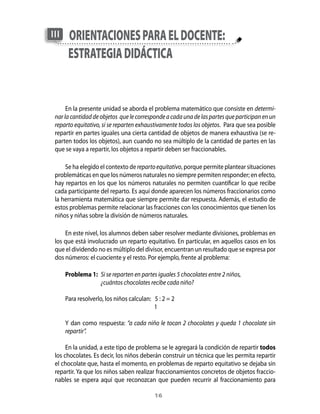 16
orientacionesparaeldocente:
estrategiadidáctica
III
En la presente unidad se aborda el problema matemático que consiste en determi-
narlacantidaddeobjetos quelecorrespondeacadaunadelaspartesqueparticipanenun
reparto equitativo, si se reparten exhaustivamente todos los objetos. Para que sea posible
repartir en partes iguales una cierta cantidad de objetos de manera exhaustiva (se re-
parten todos los objetos), aun cuando no sea múltiplo de la cantidad de partes en las
que se vaya a repartir, los objetos a repartir deben ser fraccionables.
Se ha elegido el contexto de repartoequitativo, porque permite plantear situaciones
problemáticas en que los números naturales no siempre permiten responder; en efecto,
hay repartos en los que los números naturales no permiten cuantificar lo que recibe
cada participante del reparto. Es aquí donde aparecen los números fraccionarios como
la herramienta matemática que siempre permite dar respuesta. Además, el estudio de
estos problemas permite relacionar las fracciones con los conocimientos que tienen los
niños y niñas sobre la división de números naturales.
En este nivel, los alumnos deben saber resolver mediante divisiones, problemas en
los que está involucrado un reparto equitativo. En particular, en aquellos casos en los
que el dividendo no es múltiplo del divisor, encuentran un resultado que se expresa por
dos números: el cuociente y el resto. Por ejemplo, frente al problema:
Problema 1:	 Si se reparten en partes iguales 5 chocolates entre 2 niños,
	 ¿cuántos chocolates recibe cada niño?
Para resolverlo, los niños calculan: 5 : 2 = 2
	 1
Y dan como respuesta: “a cada niño le tocan 2 chocolates y queda 1 chocolate sin
repartir”.
En la unidad, a este tipo de problema se le agregará la condición de repartir todos
los chocolates. Es decir, los niños deberán construir un técnica que les permita repartir
el chocolate que, hasta el momento, en problemas de reparto equitativo se dejaba sin
repartir. Ya que los niños saben realizar fraccionamientos concretos de objetos fraccio-
nables se espera aquí que reconozcan que pueden recurrir al fraccionamiento para
 