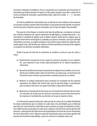17
Orientaciones
encontrar respuesta al problema. Esto es, siguiendo con el ejemplo, que fraccionen el
chocolate que todavía queda sin repartir, en dos partes iguales y que den a cada niño la
misma cantidad de chocolate, repartiéndolo todo. Cada niño recibe 2 + 1
2
de barra
de chocolate.
Uno de los problemas matemáticos que se aborda en esta unidad es cómo expresar
elcuocientecuandoserepartetodoelchocolate. Es aquí precisamente donde se necesita-
rán las fracciones. Notemos que los chocolates son un tipo de objeto“fraccionable”.
Para que los niños lleguen a resolver este tipo de problemas, se propone comenzar
por resolver problemas de reparto equitativo de un objeto y, progresivamente, ir au-
mentando la cantidad de objetos que se deben repartir. Dado que los objetos que se
reparten tienen forma rectangular o cuadrada y un grosor constante, como por ejemplo
chocolates o turrones, se sugiere proponer a los alumnos que realicen los repartos utili-
zando papel lustre. Ello facilita que realicen el fraccionamiento concreto de los objetos
y comparen los distintos resultados obtenidos.
Desde el punto de vista de la enseñanza, la unidad se centra en que los niños y
niñas:
	 Experimenten situaciones en las cuales los números naturales no son suficien-
tes para expresar lo que recibe cada participante de un reparto equitativo y
exhaustivo.
	 Resuelvanproblemasderepartoequitativodeobjetosfraccionables,conla con-
dición que no debe sobrar nada. De esta forma se espera que se reconozcan las
fracciones como números que permiten cuantificar partes de un entero.
	 Realicen un trabajo exploratorio para comparar los resultados de dos repartos
equitativos de objetos del mismo tipo, que les permita llegar a conclusiones
para comparar fracciones con igual numerador o igual denominador.
	 Relacionen el estudio de las fracciones con el estudio de la división de los núme-
ros naturales, de modo que los alumnos reconozcan que las fracciones permi-
ten expresar el resultado de una división en la que se reparte el resto.
A continuación aparecen descritas cada una de las clases de la unidad, detallando
las tareas matemáticas que se realizan en cada clase y las actividades que se efectúan
para ello; los conocimientos matemáticos que se ponen en juego al realizarlas; la inten-
ción didáctica que se persigue en cada caso; y algunas orientaciones para la gestión del
docente. La descripción de cada clase está organizada en función de sus tres momentos:
de inicio, desarrollo y cierre. Algunos aspectos importantes para una buena gestión del
proceso de enseñanza aprendizaje, y que son comunes a cualquier clase, son:
 