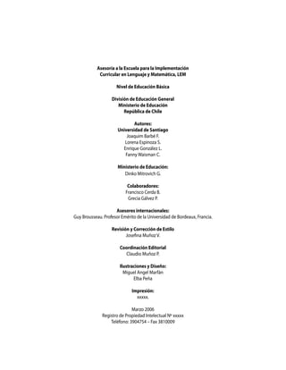 Asesoría a la Escuela para la Implementación
Curricular en Lenguaje y Matemática, LEM
Nivel de Educación Básica
División de Educación General
Ministerio de Educación
República de Chile
Autores:
Universidad de Santiago
Joaquim Barbé F.
Lorena Espinoza S.
Enrique González L.
Fanny Waisman C.
Ministerio de Educación:
Dinko Mitrovich G.
Colaboradores:
Francisco Cerda B.
Grecia Gálvez P.
Asesores internacionales:
Guy Brousseau. Profesor Emérito de la Universidad de Bordeaux, Francia.
Revisión y Corrección de Estilo
Josefina Muñoz V.
Coordinación Editorial
Claudio Muñoz P.
Ilustraciones y Diseño:
Miguel Angel Marfán
Elba Peña
Impresión:
xxxxx.
Marzo 2006
Registro de Propiedad Intelectual Nº xxxxx
Teléfono: 3904754 – Fax 3810009
 