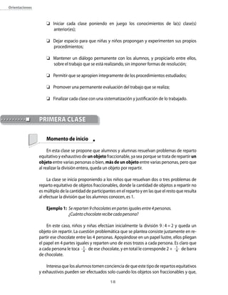 18
Orientaciones
	 Iniciar cada clase poniendo en juego los conocimientos de la(s) clase(s)
anterior(es);
	 Dejar espacio para que niñas y niños propongan y experimenten sus propios
procedimientos;
	 Mantener un diálogo permanente con los alumnos, y propiciarlo entre ellos,
sobre el trabajo que se está realizando, sin imponer formas de resolución;
	 Permitir que se apropien íntegramente de los procedimientos estudiados;
	 Promover una permanente evaluación del trabajo que se realiza;
	 Finalizar cada clase con una sistematización y justificación de lo trabajado.
	 Momento de inicio
En esta clase se propone que alumnos y alumnas resuelvan problemas de reparto
equitativo y exhaustivo de un objeto fraccionable, ya sea porque se trata de repartir un
objeto entre varias personas o bien, más de un objeto entre varias personas, pero que
al realizar la división entera, queda un objeto por repartir.
La clase se inicia proponiendo a los niños que resuelvan dos o tres problemas de
reparto equitativo de objetos fraccionables, donde la cantidad de objetos a repartir no
es múltiplo de la cantidad de participantes en el reparto y en las que el resto que resulta
al efectuar la división que los alumnos conocen, es 1.
Ejemplo 1:	 Se reparten 9 chocolates en partes iguales entre 4 personas.
	 ¿Cuánto chocolate recibe cada persona?
En este caso, niños y niñas efectúan inicialmente la división 9 : 4 = 2 y queda un
objeto sin repartir. La cuestión problemática que se plantea consiste justamente en re-
partir ese chocolate entre las 4 personas. Apoyándose en un papel lustre, ellos pliegan
el papel en 4 partes iguales y reparten uno de esos trozos a cada persona. Es claro que
a cada persona le toca 1
4
de ese chocolate, y en total le corresponde 2 +  1
4 de barra
de chocolate.
Interesa que los alumnos tomen conciencia de que este tipo de repartos equitativos
y exhaustivos pueden ser efectuados solo cuando los objetos son fraccionables y que,
	PRIMERA CLASE
 