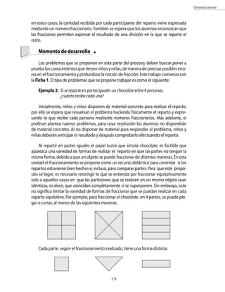 19
Orientaciones
en estos casos, la cantidad recibida por cada participante del reparto viene expresada
mediante un número fraccionario. También se espera que los alumnos reconozcan que
las fracciones permiten expresar el resultado de una división en la que se reparte el
resto.
	 Momento de desarrollo
Los problemas que se proponen en esta parte del proceso, deben buscar poner a
prueba los conocimientos que tienen niños y niñas, de manera de precisar posibles erro-
res en el fraccionamiento y profundizar la noción de fracción. Este trabajo comienza con
la Ficha 1. El tipo de problemas que se propone trabajar es como el siguiente:
Ejemplo 2:	 Si se reparte en partes iguales un chocolate entre 4 personas,
	 ¿cuánto recibe cada una?
Inicialmente, niños y niñas disponen de material concreto para realizar el reparto;
por ello se espera que resuelvan el problema haciendo físicamente el reparto y expre-
sando lo que recibe cada persona mediante números fraccionarios. Más adelante, el
profesor plantea nuevos problemas, para cuya resolución los alumnos no dispondrán
de material concreto. Al no disponer de material para responder al problema, niños y
niñas deberán anticipar el resultado y después comprobarlo efectuando el reparto.
Al repartir en partes iguales el papel lustre que simula chocolate, es factible que
aparezca una variedad de formas de realizar el reparto en que las partes no tengan la
misma forma, debido a que un objeto se puede fraccionar de distintas maneras. En esta
unidad el fraccionamiento se propone como un recurso didáctico para controlar si los
repartos estuvieron bien hechos e, incluso, para comparar partes. Para que este propó-
sito se logre, es necesario restringir lo que se entienda por fraccionar equitativamente
solo a aquellos casos en que las particiones que se realicen en un mismo objeto sean
idénticas, es decir, que coincidan completamente si se superponen. Sin embargo, esto
no significa limitar la variedad de formas de fraccionar que se puedan realizar en cada
reparto equitativo. Por ejemplo, para fraccionar el chocolate en 4 partes, se puede ple-
gar o cortar, al menos de las siguientes maneras:
Cada parte, según el fraccionamiento realizado, tiene una forma distinta:
 