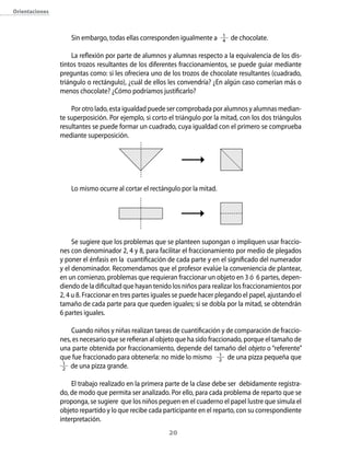 20
Orientaciones
Sin embargo, todas ellas corresponden igualmente a 1
4 de chocolate.
La reflexión por parte de alumnos y alumnas respecto a la equivalencia de los dis-
tintos trozos resultantes de los diferentes fraccionamientos, se puede guiar mediante
preguntas como: si les ofreciera uno de los trozos de chocolate resultantes (cuadrado,
triángulo o rectángulo), ¿cuál de ellos les convendría? ¿En algún caso comerían más o
menos chocolate? ¿Cómo podríamos justificarlo?
Por otro lado, esta igualdad puede ser comprobada por alumnos y alumnas median-
te superposición. Por ejemplo, si corto el triángulo por la mitad, con los dos triángulos
resultantes se puede formar un cuadrado, cuya igualdad con el primero se comprueba
mediante superposición.
Lo mismo ocurre al cortar el rectángulo por la mitad.
Se sugiere que los problemas que se planteen supongan o impliquen usar fraccio-
nes con denominador 2, 4 y 8, para facilitar el fraccionamiento por medio de plegados
y poner el énfasis en la cuantificación de cada parte y en el significado del numerador
y el denominador. Recomendamos que el profesor evalúe la conveniencia de plantear,
en un comienzo, problemas que requieran fraccionar un objeto en 3 ó 6 partes, depen-
diendo de la dificultad que hayan tenido los niños para realizar los fraccionamientos por
2, 4 u 8. Fraccionar en tres partes iguales se puede hacer plegando el papel, ajustando el
tamaño de cada parte para que queden iguales; si se dobla por la mitad, se obtendrán
6 partes iguales.
Cuando niños y niñas realizan tareas de cuantificación y de comparación de fraccio-
nes, es necesario que se refieran al objeto que ha sido fraccionado, porque el tamaño de
una parte obtenida por fraccionamiento, depende del tamaño del objeto o “referente”
que fue fraccionado para obtenerla: no mide lo mismo 1
2 de una pizza pequeña que
1
2 de una pizza grande.
El trabajo realizado en la primera parte de la clase debe ser debidamente registra-
do, de modo que permita ser analizado. Por ello, para cada problema de reparto que se
proponga, se sugiere que los niños peguen en el cuaderno el papel lustre que simula el
objeto repartido y lo que recibe cada participante en el reparto, con su correspondiente
interpretación.
 