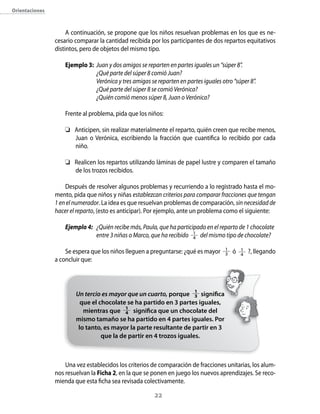 22
Orientaciones
A continuación, se propone que los niños resuelvan problemas en los que es ne-
cesario comparar la cantidad recibida por los participantes de dos repartos equitativos
distintos, pero de objetos del mismo tipo.
Ejemplo 3: 	Juan y dos amigos se reparten en partes iguales un “súper 8”.
	 ¿Qué parte del súper 8 comió Juan?
	 Verónica y tres amigas se reparten en partes iguales otro “súper 8”.
	 ¿Qué parte del súper 8 se comió Verónica?
	 ¿Quién comió menos súper 8, Juan o Verónica?
Frente al problema, pida que los niños:
	 Anticipen, sin realizar materialmente el reparto, quién creen que recibe menos,
Juan o Verónica, escribiendo la fracción que cuantifica lo recibido por cada
niño.
	 Realicen los repartos utilizando láminas de papel lustre y comparen el tamaño
de los trozos recibidos.
Después de resolver algunos problemas y recurriendo a lo registrado hasta el mo-
mento, pida que niños y niñas establezcan criterios para comparar fracciones que tengan
1 en el numerador. La idea es que resuelvan problemas de comparación, sin necesidad de
hacer el reparto, (esto es anticipar). Por ejemplo, ante un problema como el siguiente:
Ejemplo 4:	 ¿Quién recibe más, Paula, que ha participado en el reparto de 1 chocolate
	 entre 3 niñas o Marco, que ha recibido 1
4 del mismo tipo de chocolate?
Se espera que los niños lleguen a preguntarse: ¿qué es mayor 1
3 ó 1
4
?, llegando
a concluir que:
Una vez establecidos los criterios de comparación de fracciones unitarias, los alum-
nos resuelvan la Ficha 2, en la que se ponen en juego los nuevos aprendizajes. Se reco-
mienda que esta ficha sea revisada colectivamente.
Un tercio es mayor que un cuarto, porque 1
3 significa
que el chocolate se ha partido en 3 partes iguales,
mientras que 1
4 significa que un chocolate del
mismo tamaño se ha partido en 4 partes iguales. Por
lo tanto, es mayor la parte resultante de partir en 3
que la de partir en 4 trozos iguales.
 