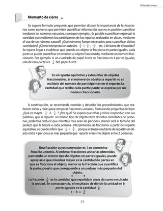 23
Orientaciones
	 Momento de cierre
Se sugiere formular preguntas que permitan discutir la importancia de las fraccio-
nes como números que permiten cuantificar información que no es posible cuantificar
mediante los números naturales, como por ejemplo: ¿Es posible cuantificar (expresar) la
cantidad que recibieron los participantes de los repartos realizados en clases, mediante
el uso de un número natural? ¿Qué números fueron necesarios para cuantificar dichas
cantidades? ¿Cómo interpretarían ustedes 1
5 ( 1
4 , 1
2 , etc. ) de barra de chocolate?
Se espera llegar a establecer que cuando un objeto se fracciona en partes iguales, cada
parte se puede cuantificar en relación al objeto fraccionado, mediante un número frac-
cionario. Por ejemplo: si un cuadrado de papel lustre se fracciona en 4 partes iguales,
una de esas partes es 1
4 del papel lustre.
A continuación, se recomienda recordar y describir los procedimientos que rea­
lizaron niños y niñas para comparar fracciones unitarias, formulando preguntas del tipo:
¿Qué es mayor, 1
2 ó 1
4 ? ¿Por qué? Se espera que niñas y niños respondan con sus
palabras, que al repartir un mismo tipo de objeto entre distintas cantidades de perso-
nas, podemos deducir que mientras más sean las personas, menor será el tamaño del
pedazo que le tocará a cada persona. Interpretando las fracciones a partir del reparto
equitativo, se puede inferir que 1
4  1
2 , porque el trozo resultante de repartir un ob-
jeto entre 4 personas es más pequeño que repartir el mismo objeto entre 2 personas.
Una fracción cuyo numerador es 1 se denomina
fracción unitaria. Al ordenar fracciones unitarias obtenidas
partiendo un mismo tipo de objetos en partes iguales, puede
apreciarse que mientras mayor es la cantidad de partes en
que se fracciona el objeto, menor es la fracción que cuantifica
la parte, puesto que corresponde a un pedazo más pequeño del
objeto.
La fracción 1
b es la cantidad que repetida b veces da como resultado
la unidad. En consecuencia, el resultado de dividir la unidad en b
partes iguales es la cantidad 1
b
1 : b = 1
b
En el reparto equitativo y exhaustivo de objetos
fraccionables, si el número de objetos a repartir no es
múltiplo del número de participantes en el reparto, la
cantidad que recibe cada participante se expresa por un
número fraccionario.
 