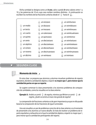 24
	SEGUNDA CLASE
Orientaciones
Dicha cantidad se designa como un b-avo, salvo cuando b toma valores entre 1 y
10, y las potencias de 10 en cuyo caso reciben nombres distintos. A continuación se
escriben los nombres de las fracciones unitarias desde el 1
2 hasta el 1
30 .
	 Momento de inicio
En esta clase se propone que alumnos y alumnas resuelvan problemas de reparto
equitativo, donde la cantidad de objetos a repartir es mayor que 1, pero menor que la
cantidad de partes en que se reparte.
Se sugiere comenzar la clase presentando a los alumnos problemas de compara-
ción de cantidades, como los resueltos en la clase anterior.
Ejemplo 5:	 Andrés se comió 1
3 de negrita, mientras que Miriam se comió 1
5 de
	 negrita. ¿Quién se comió un trozo más grande de negrita?
La comparación de fracciones unitarias es de gran importancia ya que en ella puede
basarse la comparación de las fracciones de igual numerador.
Una vez resueltos un par de problemas como los de la clase anterior, es el momento
de presentarle a los alumnos un nuevo desafío. Se trata de resolver un problema de re-
parto equitativo y exhaustivo en el que la cantidad de objetos a repartir es mayor que 1,
pero menor que la cantidad de participantes del reparto.
1
2
	 un medio
1
3
	 un tercio
1
4
	 un cuarto
1
5
	 un quinto
1
6
	 un sexto
1
7
	 un séptimo
1
8
	 un octavo
1
9
	 un noveno
1
10
	 un décimo
1
11
	 un onceavo
1
12 	 un doceavo
1
13 	 un treceavo
1
14 	 un catorceavo
1
15
	 un quinceavo
1
16 	 un dieciseisavo
1
17 	 un diecisieteavo
1
18 	 un dieciochoavo
1
19
	 un diecinueveavo
1
20 	 un veinteavo
1
21
	 un veintiunavo
1
22 	 un veintidosavo
1
23 	 un veintitresavo
1
24 	 un veinticuatroavo
1
25
	 un veinticinco
1
26 	 un veintiseisavo
1
27 	 un veintisieteavo
1
28 	 un veintiochoavo
1
29
	 un veintinueveavo
1
30 	 un treintavo
 