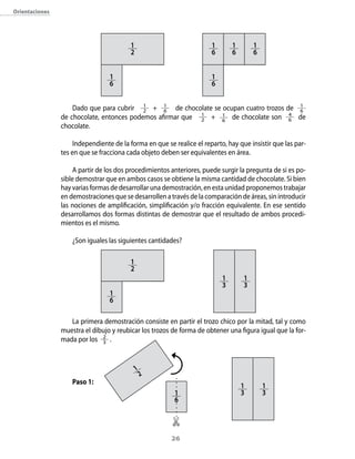 26
Orientaciones
Dado que para cubrir 1
2 + 1
6 de chocolate se ocupan cuatro trozos de 1
6
de chocolate, entonces podemos afirmar que 1
2 + 1
6
de chocolate son 4
6 de
chocolate.
Independiente de la forma en que se realice el reparto, hay que insistir que las par-
tes en que se fracciona cada objeto deben ser equivalentes en área.
A partir de los dos procedimientos anteriores, puede surgir la pregunta de si es po-
sible demostrar que en ambos casos se obtiene la misma cantidad de chocolate. Si bien
hay varias formas de desarrollar una demostración, en esta unidad proponemos trabajar
en demostraciones que se desarrollen a través de la comparación de áreas, sin introducir
las nociones de amplificación, simplificación y/o fracción equivalente. En ese sentido
desarrollamos dos formas distintas de demostrar que el resultado de ambos procedi-
mientos es el mismo.
¿Son iguales las siguientes cantidades?
La primera demostración consiste en partir el trozo chico por la mitad, tal y como
muestra el dibujo y reubicar los trozos de forma de obtener una figura igual que la for-
mada por los 2
3 .
Paso 1:
1
2
1
6
1
6
1
6
1
6
1
6
1
2
1
6
1
3
1
3
1
2
1
6
1
3
1
3
 