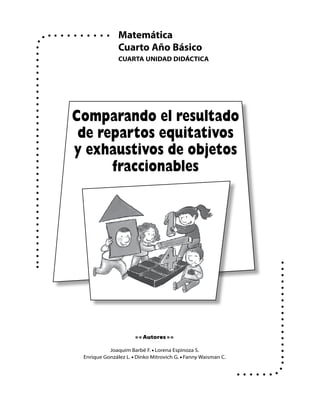 Cuarto Año Básico
cuartA UNIDAD Didáctica
Matemática
• • Autores • •
Joaquim Barbé F. • Lorena Espinoza S.
Enrique González L. • Dinko Mitrovich G. • Fanny Waisman C.
Comparando el resultado
de repartos equitativos
y exhaustivos de objetos
fraccionables
 