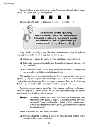 28
Orientaciones
Cada niño al que se le repartió queque, recibe 5 trozos como los indicados en negro,
siendo cada uno de ellos 1
8
de un queque.
Esto es, cada niño recibe 5
8 de queque (5 veces 1
8 es igual a 5
8 ).
Luego de efectuados algunos problemas de manera concreta, el profesor plantea
nuevos problemas del mismo tipo y pide a los alumnos que:
	 Anticipen el resultado del reparto previo a realizarlo de manera concreta.
	 Realicen los repartos utilizando láminas de papel lustre y comprueben el resul-
tado anticipado.
	 Escriban la división que corresponde y el resultado obtenido, con el objetivo de
que vayan detectando las regularidades existentes.
Niños y niñas deberán ser capaces, finalmente, de anticiparelresultadodeunreparto
equitativo y exhaustivo, expresando lo recibido por cada participante en el reparto por
una fracción propia (menor que 1), reconociendo que para cualquier par de números a y
b, a : b = a
b (en palabras de los propios alumnos). Por ejemplo, 5 : 9 = 5
9
.
Posteriormente, se propone que niños y niñas resuelvan problemas en los que es
necesario comparar la cantidad recibida por cada participante en dos repartos equitati-
vos distintos, pero de objetos del mismo tipo.
Ejemplo 7:	 La profesora entregó a cada grupo 5 barras de chocolate para que las re-
partieran en partes iguales. El grupo de Manuel está formado por 6 niños
y el grupo de Carolina está formado por 8 niños. ¿Cuánto chocolate comió
Manuel?¿CuántochocolatecomióCarolina?¿Quiéncomiómáschocolate,
Manuel o Carolina?
Frente al problema, pida a los niños y niñas que:
	 Expresen, utilizando fracciones, la cantidad recibida por cada persona partici-
pante en ambos repartos equitativos.
En síntesis, si se reparten equitativa y
exhaustivamente 5 objetos (fraccionables) entre
8 personas, la fracción 5
8 representa la cantidad
de objetos recibida por cada participante, que
corresponde a 5 veces 1
8 . Esto es, 5 : 8 = 5
8
.
 