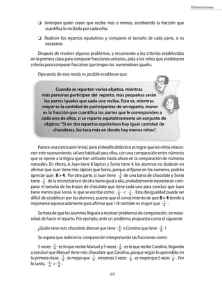 29
Orientaciones
	 Anticipen quién creen que recibe más o menos, escribiendo la fracción que
cuantifica lo recibido por cada niño.
	 Realicen los repartos equitativos y comparen el tamaño de cada parte, si es
necesario.
Después de resolver algunos problemas, y recurriendo a los criterios establecidos
en la primera clase para comparar fracciones unitarias, pida a los niños que establezcan
criterios para comparar fracciones que tengan los numeradores iguales.
Operando de este modo es posible establecer que:
Pareceunaconclusióntrivial,peroeldesafíodidácticoeslograrquelosniñosrelacio-
nen este razonamiento, tal vez habitual para ellos, con una comparación entre números
que se opone a la lógica que han utilizado hasta ahora en la comparación de números
naturales. En efecto, si Juan tiene 8 lápices y Sonia tiene 4, los alumnos no dudarán en
afirmar que Juan tiene más lápices que Sonia, porque al fijarse en los números, podrán
apreciar que: 8  4. Por otra parte, si Juan tiene 1
8 de una barra de chocolate y Sonia
tiene 1
4 de la mismabarra o de otra barra igual a ella, probablemente necesitarán com-
parar el tamaño de los trozos de chocolate que tiene cada uno para concluir que Juan
tiene menos que Sonia, lo que se escribe como: 1
8  1
4
. Esta desigualdad puede ser
difícil de establecer por los alumnos, puesto que el conocimiento de que 8  4 tiende a
imponerse equivocadamente para afirmar que 1/8 también es mayor que 1
4 .
Se trata de que los alumnos lleguen a resolver problemas de comparación, sin nece-
sidad de hacer el reparto. Por ejemplo, ante un problema propuesto como el siguiente:
¿Quién tiene más chocolate, Manuel que tiene 5
6 o Carolina que tiene 5
8
?
Se espera que realicen la comparación interpretando las fracciones como:
5 veces 1
6 es lo que recibe Manuel y 5 veces 1
8 es lo que recibe Carolina, llegando
a concluir que Manuel tiene más chocolate que Carolina, porque según lo aprendido en
la primera clase: 1
6 esmayorque 1
8 entonces 5veces 1
6 esmayorque5veces 1
8 . Por
lo tanto,   5
6
  5
8
.
Cuando se reparten varios objetos, mientras
más personas participen del reparto, más pequeñas serán
las partes iguales que cada una reciba. Esto es, mientras
mayor es la cantidad de participantes de un reparto, menor
es la fracción que cuantifica las partes que le corresponden a
cada uno de ellos, si se reparte equitativamente un conjunto de
objetos:“Si en dos repartos equitativos hay igual cantidad de
chocolates, les toca más en donde hay menos niños”.
 