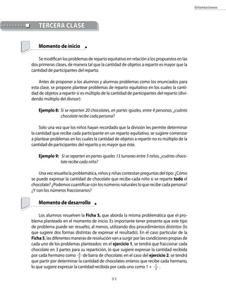 31
Orientaciones
	
	 Momento de inicio
Se modifican los problemas de reparto equitativo en relación a los propuestos en las
dos primeras clases, de manera tal que la cantidad de objetos a repartir es mayor que la
cantidad de participantes del reparto.
Antes de proponer a los alumnos y alumnas problemas como los enunciados para
esta clase, se propone plantear problemas de reparto equitativo en los cuales la canti-
dad de objetos a repartir sí es múltiplo de la cantidad de participantes del reparto (divi-
dendo múltiplo del divisor):
Ejemplo 8:	 Si se reparten 20 chocolates, en partes iguales, entre 4 personas, ¿cuánto
chocolate recibe cada persona?
Solo una vez que los niños hayan recordado que la división les permite determinar
la cantidad que recibe cada participante en un reparto equitativo, se sugiere comenzar
a plantear problemas en los cuales la cantidad de objetos a repartir no es múltiplo de la
cantidad de participantes del reparto y es mayor que éste.
Ejemplo 9:	 Si se reparten en partes iguales 13 turrones entre 5 niños, ¿cuánto choco-
late recibe cada niño?
Una vez resuelta la problemática, niños y niñas contestan preguntas del tipo: ¿Cómo
se puede expresar la cantidad de chocolate que recibe cada niño si se reparte todo el
chocolate? ¿Podemos cuantificar con los números naturales lo que recibe cada persona?
¿Y con los números fraccionarios?
	 Momento de desarrollo
Los alumnos resuelven la Ficha 5, que aborda la misma problemática que el pro-
blema planteado en el momento de inicio. Es importante tener presente que este tipo
de problema puede ser resuelto, al menos, utilizando dos procedimientos distintos (lo
que sugiere dos formas distintas de expresar el resultado). En el caso particular de la
Ficha 5, las diferentes maneras de resolución van a surgir por las condiciones propias de
cada uno de los problemas planteados: en el ejercicio 1, se tendrá que fraccionar cada
chocolate en 3 partes para su repartición, lo que sugiere expresar la cantidad recibida
por cada hermano como 3
2 de barra de chocolate; en el caso del ejercicio 2, se tendrá
que partir por determinar la cantidad de chocolates enteros que recibe cada hermano,
lo que sugiere expresar la cantidad recibida por cada uno como 1 + 1
2 .
	 TERCERA CLASE
 