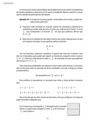 32
Orientaciones
A continuación vienen desarrolladas dos posibles formas de resolver los problemas
de reparto equitativo y exhaustivo en los que la cantidad de objetos a repartir es mayor
que la cantidad de participantes del reparto:
Ejemplo 10:	 Si se reparten en partes iguales 15 chocolates entre 4 niños, ¿cuánto cho-
colate recibe cada niño?
	 Fraccionar cada chocolate en 4 partes, repartir los chocolates y determinar la
cantidad que recibe cada persona. En este caso, cada persona recibe 15 veces
1
4 que corresponde a la fracción 15
4 . De aquí que podemos afirmar que
	 15 : 4 = 15
4
	 Determinar la cantidad de chocolates enteros que recibe cada persona a la que
se le reparte chocolate, lo que significa realizar la división:
15 : 4 = 3
	 3
Con las fracciones, podemos cuantificar el reparto del resto de la división. Para
ello, los 3 chocolates que quedan por repartir se fraccionan y reparten entre 4, esto es
3 : 4 = 3
4 . Entonces, cada persona recibe 3 + 3
4
de chocolate. De aquí que podemos
afirmar que 15 : 4 = 3 + 3
4
.
Ante estas dos posibilidades de expresar lo que recibe cada persona, es necesario
abrir la discusión sobre la equivalencia de los resultados a los que se llegó por ambos
procedimientos:
¿Es equivalente con 15
4 con 3 + 3
4 ?
Para justificar la equivalencia, es necesario que niños y niñas primero conozcan
que:
1
2 + 1
2 = 2
2 = 1	 1
3 + 1
3 + 1
3 = 3
3 = 1
1
6 + 1
6 + 1
6 + 1
6 + 1
6 + 1
6 = 6
6 = 1	 1
4 + 1
4 + 1
4 + 1
4 = 4
4 = 1
No se trata de que los niños sumen las fracciones, sino que verifiquen con trozos de
papel recortado o plegados que:
Con 2 trozos que corresponde a 1
2 del papel lustre, se puede
formar un papel lustre completo. 2 veces 1
2 es lo mismo que
2
2 , que es igual a 1.
 