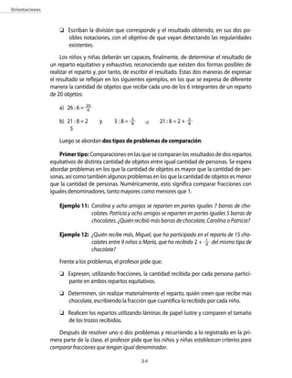 34
	 Escriban la división que corresponde y el resultado obtenido, en sus dos po-
sibles notaciones, con el objetivo de que vayan detectando las regularidades
existentes.
Los niños y niñas deberán ser capaces, finalmente, de determinar el resultado de
un reparto equitativo y exhaustivo, reconociendo que existen dos formas posibles de
realizar el reparto y, por tanto, de escribir el resultado. Estas dos maneras de expresar
el resultado se reflejan en los siguientes ejemplos, en los que se expresa de diferente
manera la cantidad de objetos que recibe cada uno de los 6 integrantes de un reparto
de 20 objetos:
a)	 26 : 6 = 20
6 		
b)	 21 : 8 = 2	 y 	 5 : 8 = 5
8 	 	 21 : 8 = 2 + 5
8
	 5
Luego se abordan dos tipos de problemas de comparación:
Primer tipo: Comparaciones en las que se comparan los resultados de dos repartos
equitativos de distinta cantidad de objetos entre igual cantidad de personas. Se espera
abordar problemas en los que la cantidad de objetos es mayor que la cantidad de per-
sonas, así como también algunos problemas en los que la cantidad de objetos es menor
que la cantidad de personas. Numéricamente, esto significa comparar fracciones con
iguales denominadores, tanto mayores como menores que 1.
Ejemplo 11:	 Carolina y ocho amigos se reparten en partes iguales 7 barras de cho-
colates. Patricia y ocho amigos se reparten en partes iguales 5 barras de
chocolates. ¿Quién recibió más barras de chocolate, Carolina o Patricia?
Ejemplo 12:	 ¿Quién recibe más, Miguel, que ha participado en el reparto de 15 cho-
colates entre 9 niños o María, que ha recibido 2 + 1
9 del mismo tipo de
chocolate?
Frente a los problemas, el profesor pide que:
	 Expresen, utilizando fracciones, la cantidad recibida por cada persona partici-
pante en ambos repartos equitativos.
	 Determinen, sin realizar materialmente el reparto, quién creen que recibe mas
chocolate, escribiendo la fracción que cuantifica lo recibido por cada niño.
	 Realicen los repartos utilizando láminas de papel lustre y comparen el tamaño
de los trozos recibidos.
Después de resolver uno o dos problemas y recurriendo a lo registrado en la pri-
mera parte de la clase, el profesor pide que los niños y niñas establezcan criterios para
comparar fracciones que tengan igual denominador.
Orientaciones
 