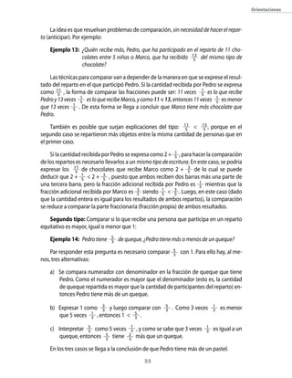 35
La idea es que resuelvan problemas de comparación, sin necesidad de hacer el repar-
to (anticipar). Por ejemplo:
Ejemplo 13:	 ¿Quién recibe más, Pedro, que ha participado en el reparto de 11 cho-
colates entre 5 niñas o Marco, que ha recibido 13
5 del mismo tipo de
chocolate?
Las técnicas para comparar van a depender de la manera en que se exprese el resul-
tado del reparto en el que participó Pedro. Si la cantidad recibida por Pedro se expresa
como 11
5 , la forma de comparar las fracciones puede ser: 11 veces 1
5 es lo que recibe
Pedroy13veces 1
5 esloquerecibeMarco,ycomo1113, entonces11veces 1
5 esmenor
que 13 veces 1
5 . De esta forma se llega a concluir que Marco tiene más chocolate que
Pedro.
También es posible que surjan explicaciones del tipo: 11
5  13
5 , porque en el
segundo caso se repartieron más objetos entre la misma cantidad de personas que en
el primer caso.
Si la cantidad recibida por Pedro se expresa como 2 + 1
5 , para hacer la comparación
de los repartos es necesario llevarlos a un mismotipodeescritura. En este caso, se podría
expresar los 11
5 de chocolates que recibe Marco como 2 + 3
5 de lo cual se puede
deducir que 2 + 1
5  2 + 3
5 , puesto que ambos reciben dos barras más una parte de
una tercera barra, pero la fracción adicional recibida por Pedro es 1
5 mientras que la
fracción adicional recibida por Marco es 3
5 siendo 1
5  3
5 . Luego, en este caso (dado
que la cantidad entera es igual para los resultados de ambos repartos), la comparación
se reduce a comparar la parte fraccionaria (fracción propia) de ambos resultados.
Segundo tipo: Comparar si lo que recibe una persona que participa en un reparto
equitativo es mayor, igual o menor que 1:
Ejemplo 14:	 Pedro tiene 5
3 de queque. ¿Pedro tiene más o menos de un queque?
Par responder esta pregunta es necesario comparar 5
3
con 1. Para ello hay, al me-
nos, tres alternativas:
a)	 Se compara numerador con denominador en la fracción de queque que tiene
Pedro. Como el numerador es mayor que el denominador (esto es, la cantidad
de queque repartida es mayor que la cantidad de participantes del reparto) en-
tonces Pedro tiene más de un queque.
b)	 Expresar 1 como 3
3 y luego comparar con 5
3 . Como 3 veces 1
3 es menor
que 5 veces 1
3 , entonces 1  5
3 .
c)	 Interpretar 5
3 como 5 veces 1
3 , y como se sabe que 3 veces 1
3 es igual a un
queque, entonces 5
3
tiene 2
3
más que un queque.
En los tres casos se llega a la conclusión de que Pedro tiene más de un pastel.
Orientaciones
 