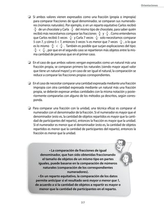 37
	 Si ambos valores vienen expresados como una fracción (propia o impropia)
para comparar fracciones de igual denominador, se comparan sus numerado-
res (números naturales). Por ejemplo, si en un reparto equitativo Carlos recibió
5
4 de un chocolate y Carla 7
4 del mismo tipo de chocolate, para saber quién
recibió más necesitamos comparar las fracciones 5
4 y 7
4 . Como entendemos
que Carlos recibió 5 veces 1
4 y Carla 7 veces 1
4 solo necesitamos comparar
5 con 7, y cómo 5  7, entonces 5 veces ¼ es menor que 7 veces 1
4 , o lo que
es lo mismo 5
4  7
4 . También es posible que surjan explicaciones del tipo:
	 5
4  7
4 , por que en el segundo caso se repartieron más objetos entre la mis-
ma cantidad de personas que en el primer caso.
­	 En el caso de que ambos valores vengan expresados como un natural más una
fracción propia, se comparan primero los naturales (siendo mayor aquel valor
que tiene un natural mayor) y en caso de ser igual el natural, la comparación se
reduce a comparar las fracciones propias correspondientes.
­	 En el caso de necesitar comparar una cantidad expresada mediante una fracción
impropia con otra cantidad expresada mediante un natural más una fracción
propia, se deberán expresar ambas cantidades con la misma notación y poste-
riormente compararlas con alguno de los métodos ya descritos, según corres-
ponda.
­	 Para comparar una fracción con la unidad, una técnica eficaz es comparar el
numerador con el denominador de la fracción. Si el numerador es mayor que el
denominador (esto es, la cantidad de objetos repartidos es mayor que la canti-
dad de participantes del reparto), entonces la fracción es mayor que la unidad.
Si el numerador es menor que el denominador (esto es, la cantidad de objetos
repartidos es menor que la cantidad de participantes del reparto), entonces la
fracción es menor que la unidad.
• La comparación de fracciones de igual
denominador, que han sido obtenidas fraccionando
el tamaño de objetos de un mismo tipo en partes
iguales, puede basarse en la comparación de números
naturales (comparación de los correspondientes
numeradores).
• En un reparto equitativo, la comparación de los datos
permite anticipar si el resultado será mayor o menor que 1,
de acuerdo a si la cantidad de objetos a repartir es mayor o
menor que la cantidad de participantes en el reparto.
Orientaciones
 
