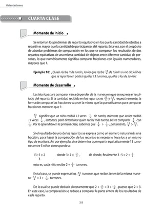 38
	 Momento de inicio
Se retoman los problemas de reparto equitativo en los que la cantidad de objetos a
repartir es mayor que la cantidad de participantes del reparto. Esta vez, con el propósito
de abordar problemas de comparación en los que se comparan los resultados de dos
repartos equitativos de una misma cantidad de objetos entre diferente cantidad de per-
sonas, lo que numéricamente significa comparar fracciones con iguales numeradores,
mayores que 1.
Ejemplo 16:	 ¿Quiénrecibemásturrón,Javierquerecibe 13
4 deturrónounode5niños
que se reparten en partes iguales 13 turrones, iguales a los de Javier?
	 Momento de desarrollo
Las técnicas para comparar van a depender de la manera en que se exprese el resul-
tado del reparto. Si la cantidad recibida en los repartos es 13
4 y 13
5 , respectivamente, la
forma de comparar las fracciones va a ser la misma que la que utilizamos para comparar
fracciones menores que 1:
13
5 significa que un niño recibió 13 veces 1
5 de turrón, mientras que Javier recibió
13 veces 1
4 , entonces, para determinar quien recibe más turrón, basta comparar 1
4 con
1
5 . Por lo aprendido en la primera clase, sabemos que 1
4  1
5 , por lo tanto, 13
4  13
5 .
Si el resultado de uno de los repartos se expresa como un número natural más una
fracción, para hacer la comparación de los repartos es necesario llevarlos a un mismo
tipo de escritura. Así por ejemplo, si se determina que repartir equitativamente 13 turro-
nes entre 5 niños corresponde a:
13 : 5 = 2	 donde 3 : 2 = 3
2 ,	 de donde, finalmente 3 : 5 = 2 + 3
2
	 3
esto es, cada niño recibe 2 + 3
5 turrones.
En tal caso, se puede expresar los 13
4
turrones que recibe Javier de la misma mane-
ra: 13
4 = 3 + 1
4
turrones.
De lo cual se puede deducir directamente que 2 + 3
5  3 + 1
4 , puesto que 2  3.
En este caso, la comparación se reduce a comparar la parte entera de los resultados de
cada reparto.
	CUARTA CLASE
Orientaciones
 