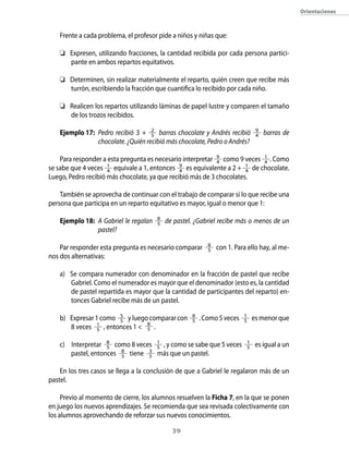 39
Frente a cada problema, el profesor pide a niños y niñas que:
	 Expresen, utilizando fracciones, la cantidad recibida por cada persona partici-
pante en ambos repartos equitativos.
	 Determinen, sin realizar materialmente el reparto, quién creen que recibe más
turrón, escribiendo la fracción que cuantifica lo recibido por cada niño.
	 Realicen los repartos utilizando láminas de papel lustre y comparen el tamaño
de los trozos recibidos.
Ejemplo 17: 	Pedro recibió 3 + 2
5 barras chocolate y Andrés recibió 9
4 barras de
chocolate. ¿Quién recibió más chocolate, Pedro o Andrés?
	
Para responder a esta pregunta es necesario interpretar 9
4 como 9 veces 1
4 . Como
se sabe que 4 veces 1
4 equivale a 1, entonces 9
4 es equivalente a 2 + 1
4 de chocolate.
Luego, Pedro recibió más chocolate, ya que recibió más de 3 chocolates.
También se aprovecha de continuar con el trabajo de comparar si lo que recibe una
persona que participa en un reparto equitativo es mayor, igual o menor que 1:
Ejemplo 18:	 A Gabriel le regalan 8
5 de pastel. ¿Gabriel recibe más o menos de un
pastel?
Par responder esta pregunta es necesario comparar 8
5 con 1. Para ello hay, al me-
nos dos alternativas:
a)	 Se compara numerador con denominador en la fracción de pastel que recibe
Gabriel. Como el numerador es mayor que el denominador (esto es, la cantidad
de pastel repartida es mayor que la cantidad de participantes del reparto) en-
tonces Gabriel recibe más de un pastel.
b)	 Expresar 1 como 5
5 y luego comparar con 8
5 . Como 5 veces 1
5 es menor que
8 veces 1
5 , entonces 1  8
5 .
c)	 Interpretar 8
5 como 8 veces 1
5 , y como se sabe que 5 veces 1
5 es igual a un
pastel, entonces 8
5 tiene 3
5 más que un pastel.
En los tres casos se llega a la conclusión de que a Gabriel le regalaron más de un
pastel.
Previo al momento de cierre, los alumnos resuelven la Ficha 7, en la que se ponen
en juego los nuevos aprendizajes. Se recomienda que sea revisada colectivamente con
los alumnos aprovechando de reforzar sus nuevos conocimientos.
Orientaciones
 