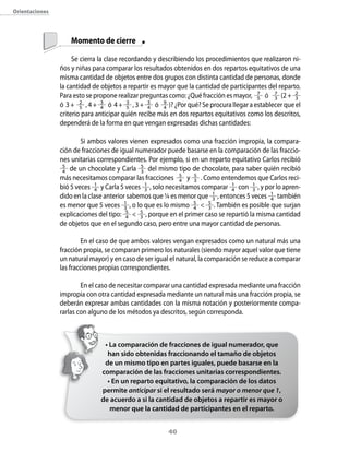 40
	 Momento de cierre
Se cierra la clase recordando y describiendo los procedimientos que rea­lizaron ni-
ños y niñas para comparar los resultados obtenidos en dos repartos equitativos de una
misma cantidad de objetos entre dos grupos con distinta cantidad de personas, donde
la cantidad de objetos a repartir es mayor que la cantidad de participantes del reparto.
Para esto se propone realizar preguntas como: ¿Qué fracción es mayor, 7
5 ó 7
3 (2 + 2
3
ó 3 + 2
5 , 4 + 3
4 ó 4 + 3
5 , 3 + 3
4 ó 9
4 )? ¿Por qué? Se procura llegar a establecer que el
criterio para anticipar quién recibe más en dos repartos equitativos como los descritos,
dependerá de la forma en que vengan expresadas dichas cantidades:
­	 Si ambos valores vienen expresados como una fracción impropia, la compara-
ción de fracciones de igual numerador puede basarse en la comparación de las fraccio-
nes unitarias correspondientes. Por ejemplo, si en un reparto equitativo Carlos recibió
5
4 de un chocolate y Carla 5
3 del mismo tipo de chocolate, para saber quién recibió
más necesitamos comparar las fracciones 5
4 y 5
3 . Como entendemos que Carlos reci-
bió 5 veces 1
4 y Carla 5 veces 1
3 , solo necesitamos comparar 1
4 con 1
3 , y por lo apren-
dido en la clase anterior sabemos que ¼ es menor que 1
3 , entonces 5 veces 1
4 también
es menor que 5 veces 1
3 , o lo que es lo mismo 5
4  5
3 . También es posible que surjan
explicaciones del tipo: 5
4  5
3 , porque en el primer caso se repartió la misma cantidad
de objetos que en el segundo caso, pero entre una mayor cantidad de personas.
­	 En el caso de que ambos valores vengan expresados como un natural más una
fracción propia, se comparan primero los naturales (siendo mayor aquel valor que tiene
un natural mayor) y en caso de ser igual el natural, la comparación se reduce a comparar
las fracciones propias correspondientes.
­	 En el caso de necesitar comparar una cantidad expresada mediante una fracción
impropia con otra cantidad expresada mediante un natural más una fracción propia, se
deberán expresar ambas cantidades con la misma notación y posteriormente compa-
rarlas con alguno de los métodos ya descritos, según corresponda.
• La comparación de fracciones de igual numerador, que
han sido obtenidas fraccionando el tamaño de objetos
de un mismo tipo en partes iguales, puede basarse en la
comparación de las fracciones unitarias correspondientes.
• En un reparto equitativo, la comparación de los datos
permite anticipar si el resultado será mayor o menor que 1,
de acuerdo a si la cantidad de objetos a repartir es mayor o
menor que la cantidad de participantes en el reparto.
Orientaciones
 