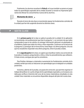 42
Finalmente, los alumnos resuelven la Ficha 8, en la que también se ponen en juego
todos los aprendizajes esperados de la unidad. Durante su revisión es importante apro-
vechar de reforzar los conocimientos nuevos de los alumnos.
	 Momento de cierre
Durante el cierre de esta clase se recomienda repasar los fundamentos centrales de
la unidad, que han ido surgiendo durante las distintas clases.
En la primera parte de la clase se aplica la prueba de la unidad. En la aplicación
se recomienda a los profesores(as) que lean la pregunta 1 y se cercioren de que todos
comprendan lo que se les solicita, sin entregar información adicional a la planteada en
el problema. Espera que todos los niños y niñas respondan. Continuar con la lectura de
la pregunta 2 y proseguir de la misma forma, hasta llegar a la última pregunta. Una vez
que los estudiantes responden esta última pregunta, retirar la prueba a todos.
En la segunda parte de la clase, se sugiere que el profesor realice una corrección de
la prueba en la pizarra, preguntando a niños y niñas los procedimientos que utilizaron.
Si hubo errores, averiguar por qué los cometieron.
Para finalizar, destaque y sistematice nuevamente los fundamentos centrales de la
unidad y señale que estos se relacionan con aprendizajes que se trabajarán en unidades
posteriores.
Incluimos, además de la prueba, una pauta de corrección, que permite organizar el
trabajo del profesor en cuanto al logro de los aprendizajes esperados y se incorpora una
tabla para verificar el dominio del curso de las tareas matemáticas estudiadas en esta
unidad. Estos materiales se encuentran disponibles después del plan de la sexta clase.
	SEXTA CLASE
Orientaciones
 