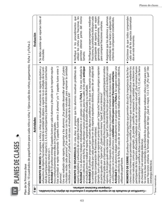 43
planesdeclasesIV
ActividadesEvaluación
PlandelaPrimeraclase
Materiales:10cuadradosdepapellustreparacadaniñooniña;1tijeracadadosniños;pegamento;Ficha1yFicha2.
n	Sedebecautelarquerepartantodoel
chocolate.
n	Verifiquesilosprocedimientosque
utilizanlosniñosparafraccionar,les
permitenobtenerpartesdelmismo
tamaño.
n	Verifiquequesepanexpresar,mediante
fracciones,lacantidadrecibidaporcada
participantedelrepartoyquevayan
generando,paulatinamente,criterios
paracompararfraccionesunitarias.
n	Asegúresequelosalumnosyalumnas
entiendanloquehacenyapliquenlos
criteriosdecomparaciónestablecidos.
n	Cercióresedequetodoscomprendan
cadaunodelosaspectossistematiza-
dosenestemomento.
Momentodeinicio:Seproponeaniñosyniñasqueresuelvansituacionesderepartoequitativoy
exhaustivodeobjetosfraccionables,dondelacantidaddeobjetosarepartirnoesmúltiplodelacanti-
daddeparticipantesenelreparto(2,3,4,6u8participantes)ydondeelrestodeladivisión(comohasta
ahoralarealizanlosniños)es1.
Actividad1:Elprofesorentrega9papeleslustreporcada4alumnosylespidequelorepartanequita-
tivayexhaustivamenteentreellosen4partesiguales.
Estaactividadserepiterepartiendo“5papeleslustreentre2alumnos”y/o“7papeleslustreentre3
alumnos”.
Unavezrealizadocadareparto,preguntaralosalumnos:¿Fueposibledesarrollarelreparto?¿Cuánto
chocolaterecibecadapersona?¿Fuesuficienteconlosnúmerosnaturalesparaexpresarlacantidad
recibidaporcadapersona?¿Cuáles,enestecaso,elresultadodeladivisión9:4?
Momentodedesarrollo:Enestaclaseseproponequelosalumnosresuelvanproblemasde
repartoequitativoyexhaustivodeunobjetofraccionable.
Actividad1:LosalumnostrabajanindividualmenteoenparejasconlaFicha1.Unavezrealizadala
revisióncolectivadeestaficha,selesplanteannuevosproblemas,paraloscualesselespideanticipar
elresultadoprevioarealizarelreparto,registrandoladivisiónefectuadaysuresultado.
Actividad2:Elprofesorproponequeresuelvanalgunosproblemasenlosqueesnecesariocomparar
lacantidadrecibidaporcadaparticipanteendosrepartosequitativosdistintos,perodeunobjetodel
mismotipo(comparacióndefraccionesunitarias).
Ejemplo:Juanydosamigosserepartenenpartesigualesun“súperocho”.Verónicaytresamigassereparten
enpartesigualesotro“súperocho”.¿Quiéncomiómenos“súper8”,JuanoVerónica?
Elprofesorpideque:a)Expresen,utilizandofracciones,lacantidadrecibidaporcadaparticipanteenambos
repartos.b)Anticipenquiénrecibemenos“súper8”,escribiendolafracciónquecuantificalorecibidoporcada
niñoyjustificandosurespuesta.c)Realicenlosrepartosycompareneltamañodelostrozosrecibidos.
Acontinuaciónseinvitaalosalumnosaestablecercriteriosparacompararfraccionesunitarias.
Actividad3:LosalumnostrabajanindividualmenteoenparejasconlaFicha2.Sesugiererealizaruna
revisióncolectivadelaficha.Encasodesernecesariosepuederealizarunacomprobacióncolectiva,
utilizandopapellustre.
Momentodecierre:Elprofesorformulapreguntasquepermitandiscutirlaimportanciadelasfrac-
cionescomonúmerosquepermitencuantificarinformaciónquenoesposiblecuantificarmediantelos
númerosnaturales,comoporejemplo:¿Esposiblecuantificar(expresar)lacantidadquerecibieronlos
participantesdelosrepartosefectuadosmedianteelusodeunnúmeronatural?¿Quénúmerosfueron
necesariosparacuantificardichascantidades?¿Cómointerpretaríanustedes1/5(1/4,1/2,etc.)debarra
dechocolate?(verestrategiadidáctica).
Secierralaclaserecordandoydescribiendolosprocedimientosquerea­lizaronniñosyniñasparacom-
pararfraccionesunitarias.Seformulanpreguntasdeltipo:¿Quéesmayor,1/2ó1/4?¿Porqué?(Ver
estrategiadidáctica).
TM*
•Cuantificanelresultadodeunrepartoequitativoyexhaustivodeobjetosfraccionables.
•Comparanfraccionesunitarias.
*Tareasmatemáticas.
Planes de clases
 