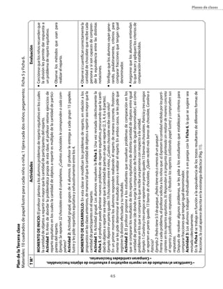 45
Planes de clases
ActividadesEvaluación
n	Cercióresequelosniñosrecuerdenque
ladivisiónlespermitedarrespuestaa
unproblemaderepartoequitativo.
n	Observelosmétodosqueusanpara
realizarelreparto.
n	Observesicuantificancorrectamentela
cantidaddechocolatequerecibecada
personaysisoncapacesdecompren-
derlaequivalenciaentrelasdistintas
notaciones.
n	Verifiquequelosalumnosvayangene-
rando,paulatinamente,criteriospara
compararfraccionesquetenganigual
denominador.
n	Asegúresequelosalumnosentiendan
loquehacenyapliquenloscriteriosde
comparaciónestablecidos.
Momentodeinicio:Elprofesorplanteaalosalumnosproblemasderepartoequitativoenloscuales
lacantidaddeobjetosarepartiresmayorquelacantidaddeparticipantesdelreparto.
Actividad1:Antesdeabordarlaproblemáticapropiadeestaclase,elprofesorretomaejerciciosde
repartoequitativoenloscualeslacantidaddeobjetosarepartiresmúltiplodelacantidaddepartici-
pantesdelreparto.
Ejemplo:Sereparten32chocolatesentre8compañeros.¿Cuántoschocolateslecorrespondenacadacom-
pañero?
Actividad2:Actividadgrupal,gruposde4alumnos.Elprofesorleentregaacadagrupo15papeles
lustreylespiderepartirlosequitativayexhaustivamenteentrelos4.
Momentodedesarrollo:Enestaclasesemodificanlosproblemasdereparto,enrelaciónalos
propuestosenlasclasesanteriores,demaneratalquelacantidaddeobjetosarepartirseamayorquela
cantidaddeparticipantesenelreparto.
Actividad1:Actividadgrupal.LosalumnosresuelvenlaFicha5.Unavezrevisadacolectivamentela
Ficha5,elprofesorpuedeplantearnuevosproblemasderepartoequitativo,procurandoquelacanti-
daddeobjetosarepartirseamayorquelacantidaddepartesenquesereparte(2,3,4,6u8partes).
Ejemplo:Repartirenpartesiguales19chocolatesentre4niños.¿Cuántochocolaterecibecadaniño?
Enunprimermomentolosalumnosrespondenrealizandoelrepartodemaneraconcreta.Posterior-
menteselespidedeterminarelresultadoprevioarealizarelreparto.Enamboscasos,selespideque
registrenladivisiónefectuadaysuresultado.
Actividad2:Elprofesorproponealosestudiantesqueresuelvanproblemasdecomparaciónenlos
quesecomparanlosresultadosdedosrepartosequitativosdedistintacantidaddeobjetosentreigual
cantidaddepersonas(dedondesurgelacomparacióndefraccionesdeigualdenominador),asícomo
problemasenlosquesecomparaloquerecibeunapersonaconrespectoalaunidad.
Ejemplo1:Carolinaytresamigosserepartenenpartesiguales15barrasdechocolates.Patriciaytresamigos
serepartenenpartesiguales13barrasdechocolates.¿Quiénrecibiómásbarrasdechocolate,Carolinao
Patricia?
Ejemplo2:Pedrotiene5/3dequeque.¿Pedrotienemásomenosdeunqueque?
Frenteacadaproblema,elprofesorsolicitaalosniñosque:a)Expresenlacantidadrecibidaporlosparti-
cipantesenlosrepartosequitativos.b)Respondanalapreguntaplanteadasinrealizardemaneraconcreta
elrepartoyjustificandosusrespuestas.c)Realicenlosrepartos(utilizandopapellustre)ycompruebensus
respuestas.
Despuésderesolveralgunosproblemas,selespidealosestudiantesqueestablezcancriteriospara
compararfraccionesquetenganigualdenominador.
Actividad3:LosalumnostrabajanindividualmenteoenparejasconlaFicha6,laquesesugieresea
revisadacolectivamente.
EnlaFicha6setrabajaenfunciónalaequivalenciadelostrozosresultantesdediferentesformasde
fraccionar,lacualaparecedescritaenlaestrategiadidáctica(Pág.11).
TM*
•Cuantificanelresultadodeunrepartoequitativoyexhaustivodeobjetosfraccionables.
• Comparancantidadesfraccionarias.
PlandelaTerceraclase
Materiales:10cuadradosdepapellustreparacadaniñooniña;1tijeracadadosniños;pegamento;Ficha5yFicha6.
 