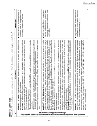 47
Planes de clases
ActividadesEvaluación
n	Verifiquequelosalumnosdetectenla
diferenciaentreelcasopresentadoen
estaclaseyeldelaclaseanterior.
n	Verifiquequelosalumnosvayangene-
rando,paulatinamente,criteriospara
compararfraccionesquetenganigual
numerador.
n	Asegúresequelosalumnosentiendan
loquehacenyapliquenloscriteriosde
comparaciónestablecidos.
Momentodeinicio:Elprofesorplanteaalosalumnosyalumnasunproblemadecomparaciónde
fraccionesimpropiasdeigualnumerador.
Actividad:Actividadgrupal(gruposde4alumnos).Selesplanteaalosalumnoselsiguienteproblema:
¿Quiénrecibemásturrón,Javierquerecibe13/4deturrónounode3niñosqueserepartenenpartesiguales
13turrones,igualesalosdeJavier?
Elprofesorpidequelosniños:
n	Expresen,utilizandofracciones,lacantidadrecibidaporcadapersonaparticipanteenambosrepartos
equitativos.
n	Determinen,sinrealizarmaterialmenteelreparto,quiéncreenquerecibemenosturrón,escribiendo
lafracciónquecuantificalorecibidoporcadaniñoyjustificandosusprocedimientos.
n	Realicenlosrepartosutilizandoláminasdepapellustreycompareneltamañodelostrozosrecibi-
dos.
Momentodedesarrollo:Enestacuartaetapaseretomanlosproblemasderepartoequitativo
enlosquelacantidaddeobjetosarepartirseamayorquelacantidaddeparticipantesenelreparto.
Estavez,conelpropósitodeabordarproblemasdecomparaciónenlosquesecomparanlosresultados
dedosrepartosequitativosdeunamismacantidaddeobjetosentrediferentecantidaddepersonas,
dondelacantidaddeobjetosesmayorquelacantidaddepersonas(loquellevaráacompararfraccio-
nesconigualesnumeradores,mayoresque1).
Actividad1:Elprofesorplanteaalosalumnosnuevosproblemasdecomparacióncomoelplanteado
enelmomentodeinicio.
Frenteacadaproblema,elprofesorpidequelosniños:a)Expresen,utilizandofracciones,lacantidad
recibidaporcadapersonaparticipanteenambosrepartosequitativos.b)Determinen,sinrealizarmaterial-
menteelreparto,quiéncreenquerecibemenos,escribiendolafracciónquecuantificalorecibidoporcada
niñoyjustificandosusprocedimientos.c)Realicenlosrepartosutilizandoláminasdepapellustreycomparen
eltamañodelostrozosrecibidos.
Actividad2:TrabajanindividualmenteoenparejasconlaFicha7.Sesugiererealizarunarevisióncolec-
tivadecadaunadeestasfichas.Encasodesernecesariosepuederealizarunacomprobacióncolectiva
utilizandopapellustre.
MomentodecierreSecierralaclaserecordandoydescribiendolosprocedimientosquerea­lizaron
niñosyniñasparacompararlosresultadosobtenidosendosrepartosequitativosdeunamismacan-
tidaddeobjetosentredosgruposcondistintacantidaddepersonas,dondelacantidaddeobjetosa
repartiresmayorquelacantidaddeparticipantesdelreparto.Paraello,elprofesorpuederealizarpre-
guntascomo:¿Quéfracciónesmayor,7/5ó7/3(2+2/3ó3+2/5,4+3/4ó3+3/5,3+3/4ó9/4)?¿Por
qué?(Verestrategiadidáctica).
TM*
•Cuantificanelresultadodeunrepartoequitativoyexhaustivodeobjetosfraccionables.
• Comparancantidadesfraccionarias.
PlandelaCuartaclase
Materiales:10cuadradosdepapellustreparacadaniñooniña;1tijeracadadosniños;pegamento;Ficha7.
 