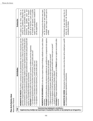 48
Planes de clases
ActividadesEvaluación
n	Seesperaquelosniñosyniñasre-
suelvanlosproblemasutilizandolos
procedimientosaprendidoslasclases
anteriores.Enaquelloscasosque
tengandificultadesparalainterpre-
tacióndelafracciónoparaanticipar
elresultadodelreparto,selepuede
sugerirlacomprobaciónmedianteel
usodepapellustre.
n	Asegúresequelosalumnosseancapa-
cesdereconocerenquérepartosel
resultadoserámayoromenorquela
unidad.
n	Cercióresedequetodosusanloscri-
teriosdecomparacióndefracciones
estudiadosenclases.
Momentodeinicio:Elprofesorcomienzalaclaseplanteándolealosalumnossituacionesqueles
permitancompararlosproblemasplanteadosenlastresprimerasclases.Laideaesquelosniñosvayan
caracterizandolarelaciónentrelacantidaddeobjetosarepartirequitativamente,lacantidaddepartes
enquesereparteylosprocedimientosqueutilizanparadeterminarcuántorecibecadaparticipantedel
reparto,sinnecesidadderealizarloconcretamente.
Actividad1:Elprofesorlepidealosalumnosqueresuelvanproblemascomolossiguientes:
•	Sisereparteequitativamenteunchocolateentre4personas,¿cuántorecibecadauna?
•	Sisereparten3chocolatesentre4personas,¿cuántorecibecadauna?
•	Sisereparten7chocolatesentre4personas,¿cuántorecibecadauna?
MomentodeDesarrollo:Enestaclaseseesperaintegrareltrabajorealizadoenlascuatroclases
anteriores.
Actividad1:Elprofesorplanteaalosalumnosproblemasdecuantificaciónycomparaciónderepartos
equitativoscomolospropuestosenlasclasesanteriores,porejemplo:
•	AAlbertoleregalaron5/4depastel.¿Albertorecibiómásomenosqueunpastel?
•	AClaudialeregalaron5/3delmismotipodepastel.¿Claudiarecibiómásomenosqueunpastel?
•	¿Aquiénleregalaronmáspastel,aClaudiaoAlberto?
Actividad2:TrabajanindividualmenteoenparejasconlaFicha8,laquesesugieresearevisadacolec-
tivamente.
Momentodecierre:Sistematizarlosprocedimientosvistosenlasclasesdelaunidadparacuantifi-
carycompararrepartosequitativosyexhaustivos.
TM*
•Cuantificanelresultadodeunrepartoequitativoyexhaustivodeobjetosfraccionables.
• Comparancantidadesfraccionarias.
PlandelaQuintaclase
Materiales:Ficha8.
 