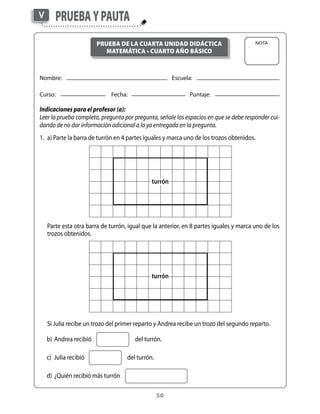 50
Nombre:	 	 Escuela:
Curso:	 Fecha:	 	 Puntaje:
Indicaciones para el profesor (a):
Leer la prueba completa, pregunta por pregunta, señale los espacios en que se debe responder cui-
dando de no dar información adicional a la ya entregada en la pregunta.
1.	 a) Parte la barra de turrón en 4 partes iguales y marca uno de los trozos obtenidos.
Nota
PruebaypautaV
Prueba de la CUARTa unidad didáctica
matemática • CUARTO año Básico
	 Si Julia recibe un trozo del primer reparto y Andrea recibe un trozo del segundo reparto.
turrón
	 Parte esta otra barra de turrón, igual que la anterior, en 8 partes iguales y marca uno de los
trozos obtenidos.
turrón
	 b)	Andrea recibió	 del turrón.
	 c)	 Julia recibió	 del turrón.
	 d)	¿Quién recibió más turrón
 