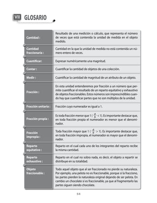 54
GlosarioVII
Resultado de una medición o cálculo, que representa el número
de veces que está contenida la unidad de medida en el objeto
medido.
Cantidad :
Cantidad
fraccionaria :
Cantidad en la que la unidad de medida no está contenida un nú-
mero entero de veces.
Expresar numéricamente una magnitud.Cuantificar:
Contar : Cuantificar la cantidad de objetos de una colección.
Cuantificar la cantidad de magnitud de un atributo de un objeto.Medir :
Fracción unitaria :
Fracción :
En esta unidad entenderemos por fracción a un número que per-
mite cuantificar el resultado de un reparto equitativo y exhaustivo
de objetos fraccionables. Estos números son imprescindibles cuan-
do hay que cuantificar partes que no son múltiplos de la unidad.
Fracción cuyo numerador es igual a 1.
Fracción propia :
Es toda fracción menor que 1 (
a
b  1). Es importante destacar que,
en toda fracción propia el numerador es menor que el denomi-
nador.
Fracción
impropia :
Toda fracción mayor que 1 (
a
b  1). Es importante destacar que,
en toda fracción impropia, el numerador es mayor que el denomi-
nador.
Reparto
equitativo :
Reparto en el cual cada uno de los integrantes del reparto recibe
la misma cantidad.
Reparto
exhaustivo :
Reparto en el cual no sobra nada, es decir, el objeto a repartir se
distribuye en su totalidad.
Objeto
fraccionable :
Todo aquel objeto que al ser fraccionado no pierde su naturaleza.
Por ejemplo, una pelota no es fraccionable, porque si la fracciono,
las partes pierden la naturaleza original dejando de ser pelota. En
cambio un chocolate sí es fraccionable, ya que al fragmentarlo las
partes siguen siendo chocolate.
 