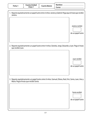 57
Cuarta Unidad
Clase 1
Ficha 1 Cuarto Básico
Nombre:
Curso:
Javiera recibió
de un papel lustre
1. 	Reparteequitativamenteunpapellustreentre2niños:JavierayGabriel.Pegaaquíeltrozoquerecibió
Javiera.
Juan recibió
de un papel lustre
2. 	Reparte equitativamente un papel lustre entre 4 niños: Daniela, Jorge, Eduardo y Juan. Pega el trozo
que recibió Juan.
Sonia recibió
de un papel lustre
3. 	Reparte equitativamente un papel lustre entre 8 niños: Samuel, Eliana, Raúl, Vivi, Sonia, Juan, Ana y
María. Pega el trozo que recibió Sonia.
 