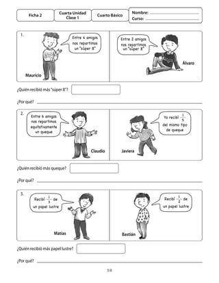 58
Cuarta Unidad
Clase 1
Ficha 2 Cuarto Básico
Nombre:
Curso:
1.
¿Quién recibió más“súper 8”?
Mauricio
Álvaro
¿Por qué?
2.
¿Quién recibió más queque?
Claudio Javiera
¿Por qué?
3.
¿Quién recibió más papel lustre?
Matías Bastián
¿Por qué?
Entre 4 amigos
nos repartimos
un “súper 8”
Entre 2 amigos
nos repartimos
un “súper 8”
Entre 6 amigos
nos repartimos
equitativamente
Yo recibí
1
5
del mismo tipo
de quequeun queque
Recibí
1
2
de
un papel lustre
Recibí
1
3
de
un papel lustre
 