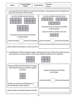 59
Cuarta Unidad
Clase 2
Ficha 3 Cuarto Básico
Nombre:
Curso:
1. 	A un grupo de 8 niños le regalaron tres barras de chocolates. A otro grupo de 4 niñas le regalaron tres
barras de chocolate del mismo tamaño.
Los niños recibieron estas tres barras: Las niñas recibieron estas tres barras:
Se repartieron las tres barras de chocolate
en partes iguales.
Se repartieron las tres barras de chocolate
en partes iguales.
Cada niño recibió	 de barra de chocolate.
Cada uno recibió un pedazo como este:
¿Quién recibió más chocolate, un niño o una niña?
Cada niño recibió	 de barra de chocolate.
2. 	La profesora de 4° Básico entregó de regalo a cada grupo del curso, 2 barras de chocolate para que
se las repartieran en partes iguales. Las barras que entregó la profesora son los siguientes:
El grupo de Carolina está formado
por 6 amigas.
Escribe con números la cantidad de barra
de chocolate que recibió cada niño
¿Quién recibió más chocolate, Manuel o Carolina?
Cada niño recibió	 de barra de chocolate.
El grupo de Manuel está formado por 3 amigos.
Cada integrante del grupo recibió un pedazo
como este.
 