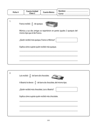 60
Cuarta Unidad
Clase 2
Ficha 4 Cuarto Básico
Nombre:
Curso:
1.
Franco recibió   2
5
  de queque.
Mónica y sus dos amigas se repartieron en partes iguales 2 queques del
mismo tipo que el de Franco.
¿Quién recibió más queque, Franco o Mónica?
Explica cómo supiste quién recibió más queque.
2.
Luis recibió   3
8
  de barra de chocolate.
A Beatriz le dieron   3
5
  de barra de chocolate, del mismo tipo.
¿Quién recibió más chocolate, Luis o Beatriz?
Explica cómo supiste quién recibió más chocolate.
 