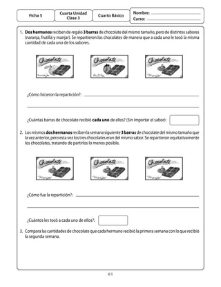 61
Cuarta Unidad
Clase 3
Ficha 5 Cuarto Básico
Nombre:
Curso:
1. 	Doshermanosrecibenderegalo3barrasdechocolatedelmismotamaño,perodedistintossabores
(naranja, frutilla y manjar). Se repartieron los chocolates de manera que a cada uno le tocó la misma
cantidad de cada uno de los sabores.
¿Cómo hicieron la repartición?:
¿Cuántas barras de chocolate recibió cada uno de ellos? (Sin importar el sabor):
2. 	Losmismosdoshermanosrecibenlasemanasiguiente3barrasdechocolatedelmismotamañoque
lavezanterior,peroestavezlostreschocolateserandelmismosabor.Serepartieronequitativamente
los chocolates, tratando de partirlos lo menos posible.
¿Cómo fue la repartición?:
¿Cuántos les tocó a cada uno de ellos?:
3. 	Comparalascantidadesdechocolatequecadahermanorecibiólaprimerasemanaconloquerecibió
la segunda semana.
 