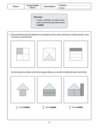 62
Cuarta Unidad
Clase 3
Ficha 6 Cuarto Básico
Nombre:
Curso:
1. 	Efectuar distintos tipos de dobleces en los papeles lustre y cortar cada hoja en 4 partes iguales, como
se muestra a continuación:
Materiales:
•	 3 hojas cuadradas de papel lustre.
Cadaunadeestashojasrepresentará
1 unidad.
	 Con las piezas recortadas, se formaron algunas figuras y se anotó la medida de cada una de ellas:
2
4
   de la unidad 3
4
   de la unidad 4
4
   de la unidad
 