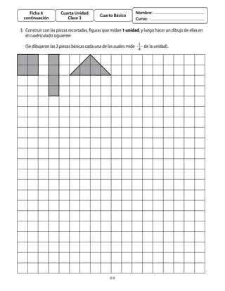 64
Cuarta Unidad
Clase 3
Ficha 6
continuación
Cuarto Básico
Nombre:
Curso:
3. 	Construir con las piezas recortadas, figuras que midan 1 unidad, y luego hacer un dibujo de ellas en
el cuadriculado siguiente:
	 (Se dibujaron las 3 piezas básicas cada una de las cuales mide   1
4
  de la unidad).
 