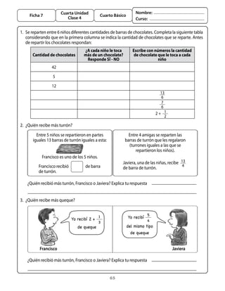 65
Cuarta Unidad
Clase 4
Ficha 7 Cuarto Básico
Nombre:
Curso:
1. 	Se reparten entre 6 niños diferentes cantidades de barras de chocolates. Completa la siguiente tabla
considerando que en la primera columna se indica la cantidad de chocolates que se reparte. Antes
de repartir los chocolates respondan:
Cantidad de chocolates
¿A cada niño le toca
más de un chocolate?
Responde Sí - NO
Escribe con números la cantidad
de chocolate que le toca a cada
niño
42
5
12
13
6
7
6
1
2
2 +
2. 	¿Quién recibe más turrón?
3. 	¿Quién recibe más queque?
Francisco recibió	 de barra
de turrón.
Entre 5 niños se repartieron en partes
iguales 13 barras de turrón iguales a esta:
Francisco es uno de los 5 niños.
Entre 4 amigas se reparten las
barras de turrón que les regalaron
(turrones iguales a las que se
repartieron los niños).
Javiera, una de las niñas, recibe   13
4
  
de barra de turrón.
¿Quién recibió más turrón, Francisco o Javiera? Explica tu respuesta
¿Quién recibió más turrón, Francisco o Javiera? Explica tu respuesta
Francisco Javiera
Yo recibí 2 +
1
3
de queque
Yo recibí
5
4
del mismo tipo
de queque
 