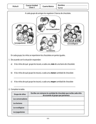66
Cuarta Unidad
Clase 5
Ficha 8 Cuarto Básico
Nombre:
Curso:
A cada grupo de amigos les regalaron 5 barras de chocolate.
2.	 Completa la tabla:
	 En cada grupo, los niños se repartieron los chocolates en partes iguales.
1.	 De acuerdo con la situación respondan:
	 a)	 A los niños de qué  grupo les tocará, a cada uno, más de una barra de chocolate
	 	
	 b)	 A los niños de qué grupo les tocará, a cada uno, menor cantidad de chocolate
	
	 c)	 A los niños de qué grupo les tocará, a cada uno, mayor cantidad de chocolate
Grupo de niños
Escribe con números la cantidad de chocolate que recibe cada niño
de acuerdo al grupo que pertenece
Los conversadores
Los lectores
Los ecológicos
Los juguetones
Los juguetones Los ecológicos
Los conversadores
Los lectores
 