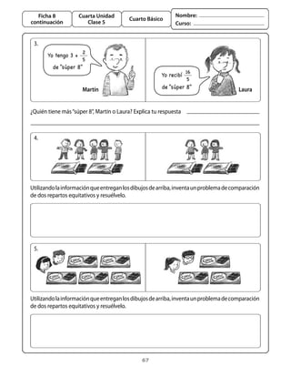 67
Cuarta Unidad
Clase 5
Ficha 8
continuación
Cuarto Básico
Nombre:
Curso:
3.
¿Quién tiene más“súper 8”, Martín o Laura? Explica tu respuesta
Martín Laura
4.
Utilizandolainformaciónqueentreganlosdibujosdearriba,inventaunproblemadecomparación
de dos repartos equitativos y resuélvelo.
5.
Utilizandolainformaciónqueentreganlosdibujosdearriba,inventaunproblemadecomparación
de dos repartos equitativos y resuélvelo.
Yo tengo 3 +
2
5
de “súper 8”
Yo recibí
16
5
de “súper 8”
 