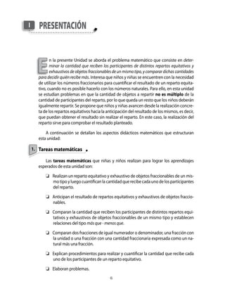 1.
presentaciónI
E
n la presente Unidad se aborda el problema matemático que consiste en deter-
minar la cantidad que reciben los participantes de distintos repartos equitativos y
exhaustivos de objetos fraccionables de un mismo tipo, y comparar dichas cantidades
para decidir quién recibe más. Interesa que niños y niñas se encuentren con la necesidad
de utilizar los números fraccionarios para cuantificar el resultado de un reparto equita-
tivo, cuando no es posible hacerlo con los números naturales. Para ello, en esta unidad
se estudian problemas en que la cantidad de objetos a repartir no es múltiplo de la
cantidad de participantes del reparto, por lo que queda un resto que los niños deberán
igualmente repartir. Se propone que niños y niñas avancen desde la realización concre-
ta de los repartos equitativos hacia la anticipación del resultado de los mismos, es decir,
que puedan obtener el resultado sin realizar el reparto. En este caso, la realización del
reparto sirve para comprobar el resultado planteado.
A continuación se detallan los aspectos didácticos matemáticos que estructuran
esta unidad:
Tareas matemáticas
Las tareas matemáticas que niñas y niños realizan para lograr los aprendizajes
esperados de esta unidad son:
	 Realizan un reparto equitativo y exhaustivo de objetos fraccionables de un mis-
mo tipo y luego cuantifican la cantidad que recibe cada uno de los participantes
del reparto.
	 Anticipan el resultado de repartos equitativos y exhaustivos de objetos fraccio-
nables.
	 Comparan la cantidad que reciben los participantes de distintos repartos equi-
tativos y exhaustivos de objetos fraccionables de un mismo tipo y establecen
relaciones del tipo más que - menos que.
	 Comparan dos fracciones de igual numerador o denominador, una fracción con
la unidad o una fracción con una cantidad fraccionaria expresada como un na-
tural más una fracción.
	 Explican procedimientos para realizar y cuantificar la cantidad que recibe cada
uno de los participantes de un reparto equitativo.
	 Elaboran problemas.
 