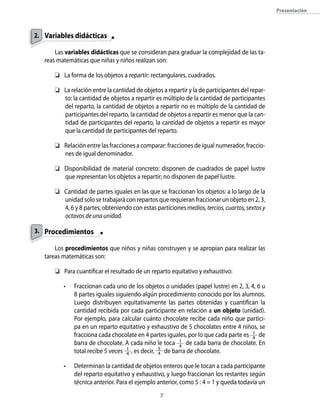 Presentación
Variables didácticas
Las variables didácticas que se consideran para graduar la complejidad de las ta-
reas matemáticas que niñas y niños realizan son:
	 La forma de los objetos a repartir: rectangulares, cuadrados.
	 La relación entre la cantidad de objetos a repartir y la de participantes del repar-
to: la cantidad de objetos a repartir es múltiplo de la cantidad de participantes
del reparto, la cantidad de objetos a repartir no es múltiplo de la cantidad de
participantes del reparto, la cantidad de objetos a repartir es menor que la can-
tidad de participantes del reparto, la cantidad de objetos a repartir es mayor
que la cantidad de participantes del reparto.
	 Relación entre las fracciones a comparar: fracciones de igual numerador, fraccio-
nes de igual denominador.
	 Disponibilidad de material concreto: disponen de cuadrados de papel lustre
que representan los objetos a repartir; no disponen de papel lustre.
	 Cantidad de partes iguales en las que se fraccionan los objetos: a lo largo de la
unidad solo se trabajará con repartos que requieran fraccionar un objeto en 2, 3,
4, 6 y 8 partes, obteniendo con estas particionesmedios,tercios,cuartos,sextosy
octavos de una unidad.
Procedimientos
Los procedimientos que niños y niñas construyen y se apropian para realizar las
tareas matemáticas son:
	 Para cuantificar el resultado de un reparto equitativo y exhaustivo:
•	 Fraccionan cada uno de los objetos o unidades (papel lustre) en 2, 3, 4, 6 u
8 partes iguales siguiendo algún procedimiento conocido por los alumnos.
Luego distribuyen equitativamente las partes obtenidas y cuantifican la
cantidad recibida por cada participante en relación a un objeto (unidad).
Por ejemplo, para calcular cuánto chocolate recibe cada niño que partici-
pa en un reparto equitativo y exhaustivo de 5 chocolates entre 4 niños, se
fracciona cada chocolate en 4 partes iguales, por lo que cada parte es 1
4 de
barra de chocolate. A cada niño le toca 1
4
de cada barra de chocolate. En
total recibe 5 veces 1
4 , es decir, 5
4 de barra de chocolate.
•	 Determinan la cantidad de objetos enteros que le tocan a cada participante
del reparto equitativo y exhaustivo, y luego fraccionan los restantes según
técnica anterior. Para el ejemplo anterior, como 5 : 4 = 1 y queda todavía un
2.
3.
 