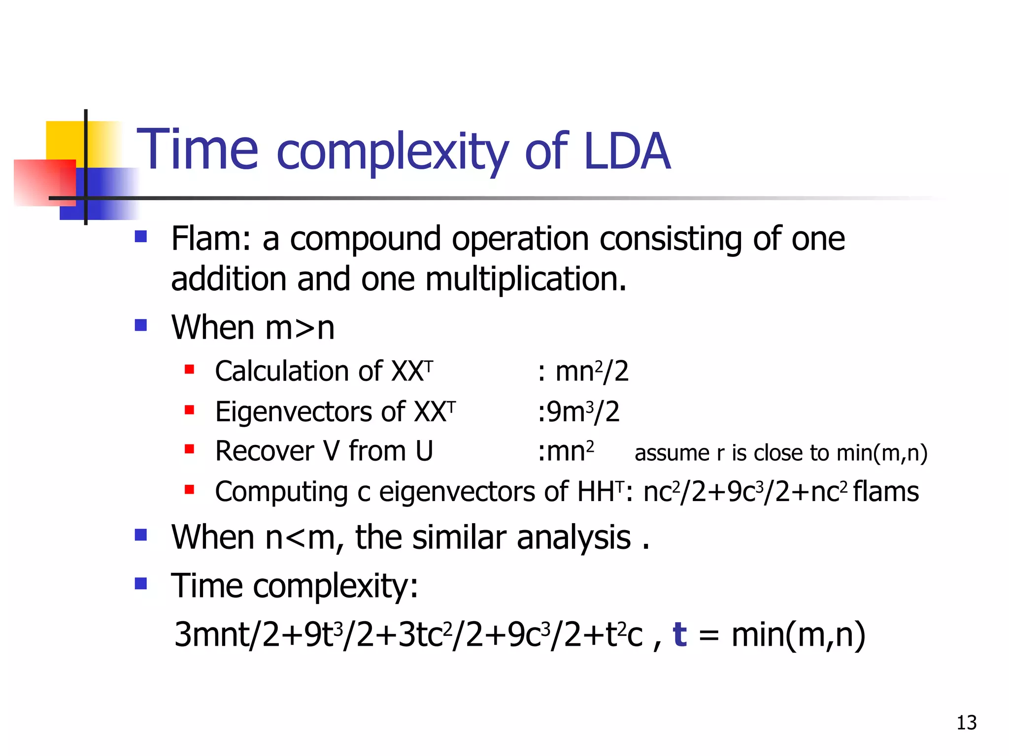 Time  complexity of LDA Flam: a compound operation consisting of one addition and one multiplication. When m>n Calculation of XX T  : mn 2 /2 Eigenvectors of XX T   :9m 3 /2 Recover V from U  :mn 2  assume r is close to min(m,n) Computing c eigenvectors of HH T : nc 2 /2+9c 3 /2+nc 2  flams When n<m, the similar analysis . Time complexity: 3mnt/2+9t 3 /2+3tc 2 /2+9c 3 /2+t 2 c ,  t  = min(m,n) 