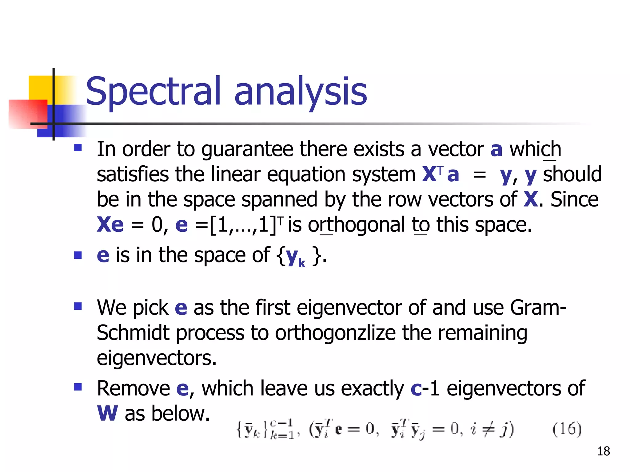 Spectral analysis In order to guarantee there exists a vector  a   which satisfies the linear equation system  X T   a   =  y ,  y   should be in the space spanned by the row vectors of  X . Since  Xe  = 0,  e  =[1,…,1] T  is orthogonal to this space. e  is in the space of { y k  }. We pick  e  as the first eigenvector of and use Gram-Schmidt process to orthogonzlize the remaining eigenvectors. Remove  e , which leave us exactly  c -1 eigenvectors of  W  as below. 