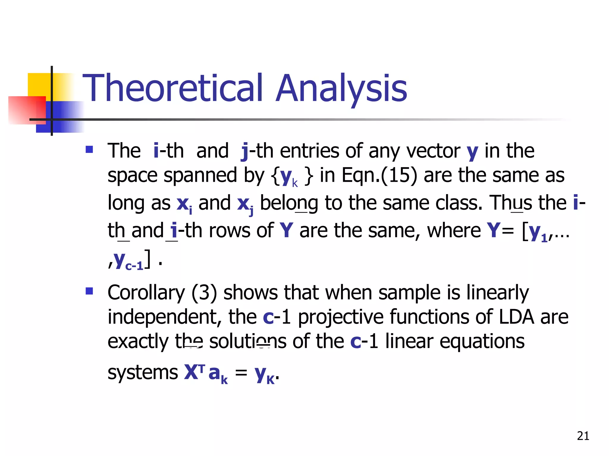 Theoretical Analysis The  i -th  and  j -th entries of any vector  y   in the space spanned by { y k  } in Eqn.(15) are the same as long as  x i  and  x j  belong to the same class. Thus the  i -th and  j -th rows of  Y  are the same, where  Y = [ y 1 ,…, y c-1 ] . Corollary (3) shows that when sample is linearly independent, the  c -1 projective functions of LDA are exactly the solutions of the  c -1 linear equations systems  X T  a k  =  y K .   