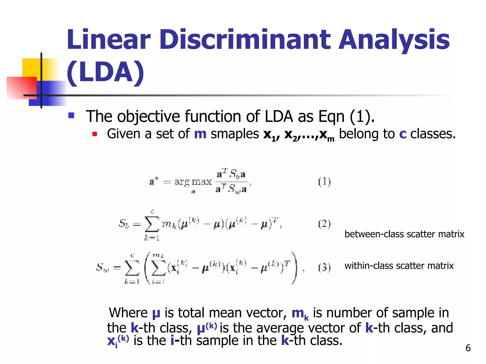Linear Discriminant Analysis (LDA) The objective function of LDA as Eqn (1). Given a set of  m  smaples  x 1 , x 2 ,…,x m  belong to  c  classes. between-class scatter matrix within-class scatter matrix Where  μ  is total mean vector,  m k  is number of sample in the  k -th class,  μ (k)  is the average vector of  k -th class, and  x i (k)  is the  i - th sample in the  k -th class. 