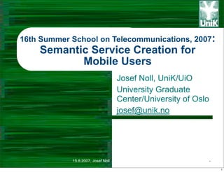 16th Summer School on Telecommunications, 2007:
    Semantic Service Creation for
           Mobile Users
                                    Josef Noll, UniK/UiO
                                    University Graduate
                                    Center/University of Oslo
                                    josef@unik.no




            15.8.2007, Josef Noll                               -

                                                                    1
 