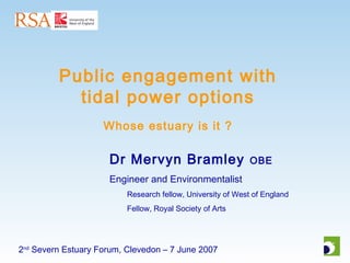 2nd
Severn Estuary Forum, Clevedon – 7 June 2007
Public engagement with
tidal power options
Whose estuary is it ?
Dr Mervyn Bramley OBE
Engineer and Environmentalist
Research fellow, University of West of England
Fellow, Royal Society of Arts
 