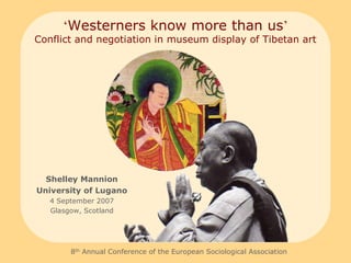 ‘Westerners know more than us’
Conflict and negotiation in museum display of Tibetan art




  Shelley Mannion
University of Lugano
   4 September 2007
   Glasgow, Scotland




        8th Annual Conference of the European Sociological Association