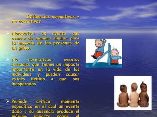 Influencias normativas y no normativas Normativo: un evento que ocurre de manera similar para la mayoría de las personas de un grupo. No normativas: eventos inusuales que tienen un impacto importante en la vida de los individuos y pueden causar estrés debido a que son inesperados Período crítico: momento específico en el cual un evento dado o su ausencia produce el máximo impacto sobre el desarrollo. 