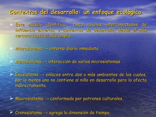 Contextos del desarrollo: un enfoque ecológico Este modelo identifica  cinco noveles interconectados de influencia externa, o contextos de desarrollo, desde el más cercano hasta el más amplio. Microsistema  ->  entorno diario inmediato Mesosistema  -> interacción de varios microsistemas Exosistema  -> enlaces entre dos o más ambientes de los cuales, por lo menos uno no contiene al niño en desarrollo pero lo afecta indirectamente. Macrosistema  -> conformado por patrones culturales Cronosistema  -> agrega la dimensión de tiempo . 