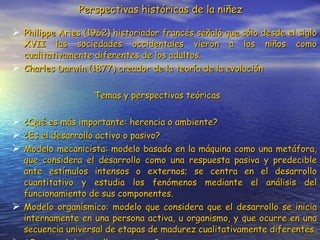 Perspectivas históricas de la niñez Philippe Aries (1962) historiador francés señaló que sólo desde el siglo XVII las sociedades occidentales vieron a los niños como cualitativamente diferentes de los adultos. Charles Darwin (1877) creador de la teoría de la evolución Temas y perspectivas teóricas ¿Qué es más importante: herencia o ambiente? ¿Es el desarrollo activo o pasivo? Modelo mecanicista: modelo basado en la máquina como una metáfora, que considera el desarrollo como una respuesta pasiva y predecible ante estímulos intensos o externos; se centra en el desarrollo cuantitativo y estudia los fenómenos mediante el análisis del funcionamiento de sus componentes. Modelo organísmico: modelo que considera que el desarrollo se inicia internamente en una persona activa, u organismo, y que ocurre en una secuencia universal de etapas de madurez cualitativamente diferentes. ¿Ocurre el desarrollo en etapas? 